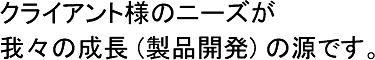 クライアント様のニーズが　我々の成長 (製品開発) の根源です。